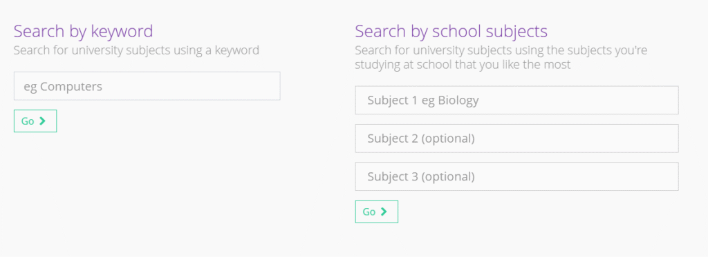 This image is a user interface for searching university subjects, very similar in layout and functionality to the career search interface previously described in "leapfrog2.png". Here's what's in the picture: Search by keyword: Heading: "Search by keyword" Description: "Search for university subjects using a keyword" (This is the key difference from the previous image, where it was "careers"). Input Field: An input box with the placeholder "eg Computers". Action Button: A green "Go" button with an arrow. Search by school subjects: Heading: "Search by school subjects" Description: "Search for university subjects using the subjects you're studying at school that you like the most" (Again, "university subjects" is the differentiator). Input Fields: Three input boxes for subjects: "Subject 1 eg Biology" "Subject 2 (optional)" "Subject 3 (optional)" Action Button: A green "Go" button with an arrow. The overall design is clean, with a white background, light purple headings, and green "Go" buttons. It indicates that this is a tool for students to explore university courses based on either specific keywords or their existing school subjects.