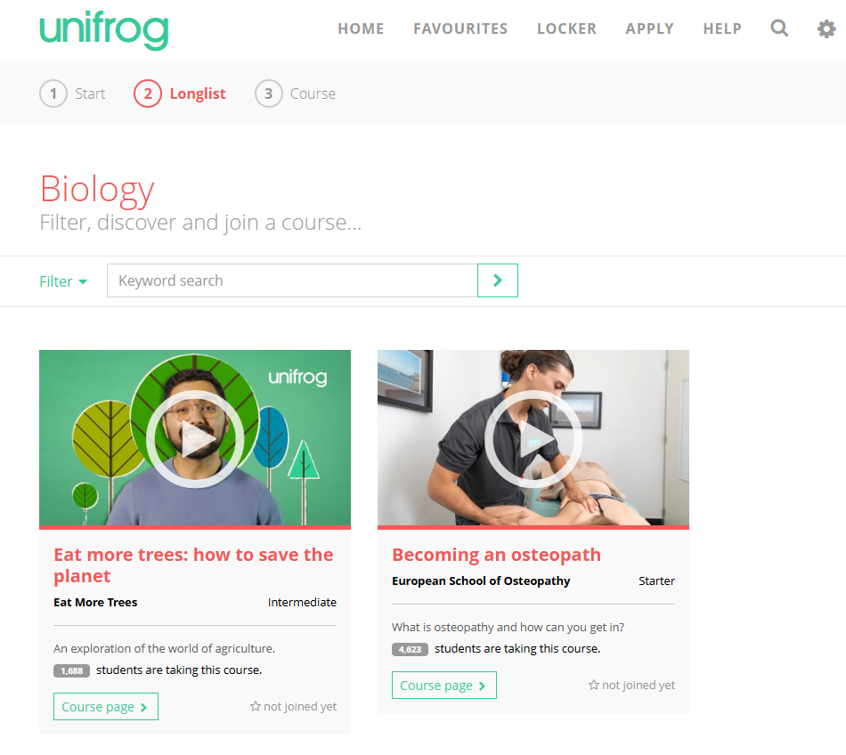 This image shows a "Longlist" page from the Unifrog platform, specifically displaying a list of courses related to "Biology". It's similar in layout to the career and university subject longlist pages seen before, but tailored for courses. Here's a breakdown of what's in the picture: Top Header: Unifrog logo: In the top left corner. Navigation links: "HOME", "FAVOURITES", "LOCKER", "APPLY", "HELP". Icons: A search icon and a gear/settings icon. Progress Bar/Navigation Steps: A series of numbered circles indicates progress: "1 Start", "2 Longlist", "3 Course". "Longlist" (number 2) is highlighted in red, indicating the current step. Main Content Area: Page Title: "Biology" (implying the category or search term) with a subtitle "Filter, discover and join a course...". Filter/Search Bar: A "Filter" dropdown. An input field for "Keyword search". A green "Go" button with an arrow. Course Profile Cards: The main part of the screen features individual course cards. Each card includes: An image or video thumbnail. Both visible cards have play icons, suggesting they are video introductions to the courses. The first card features a person (presumably a course instructor or student) with trees in the background, associated with "unifrog" branding. The second card shows a person engaged in a practical session, likely related to osteopathy. The Course Title (e.g., "Eat more trees: how to save the planet", "Becoming an osteopath"). Provider/Institution: "Eat More Trees" for the first, "European School of Osteopathy" for the second. Level: "Intermediate" for the first course, "Starter" for the second. A brief description of the course. Student Count: A section indicating how many students are taking the course (e.g., "1,688 students are taking this course.", "4,623 students are taking this course."). A "Course page" button with an arrow, to access more details. A "star" icon with text "not joined yet", indicating the user has not enrolled in the course. In summary, this page provides a categorized list of courses within the "Biology" domain on Unifrog, allowing users to browse, view details, and potentially join courses.